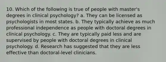 10. Which of the following is true of people with master's degrees in clinical psychology? a. They can be licensed as psychologists in most states. b. They typically achieve as much professional independence as people with doctoral degrees in clinical psychology. c. They are typically paid less and are supervised by people with doctoral degrees in clinical psychology. d. Research has suggested that they are less effective than doctoral-level clinicians.