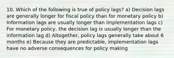 10. Which of the following is true of policy lags? a) Decision lags are generally longer for <a href='https://www.questionai.com/knowledge/kPTgdbKdvz-fiscal-policy' class='anchor-knowledge'>fiscal policy</a> than for <a href='https://www.questionai.com/knowledge/kEE0G7Llsx-monetary-policy' class='anchor-knowledge'>monetary policy</a> b) Information lags are usually longer than implementation lags c) For monetary policy, the decision lag is usually longer than the information lag d) Altogether, policy lags generally take about 6 months e) Because they are predictable, implementation lags have no adverse consequences for policy making