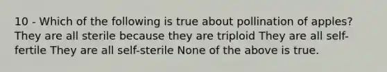 10 - Which of the following is true about pollination of apples? They are all sterile because they are triploid They are all self-fertile They are all self-sterile None of the above is true.