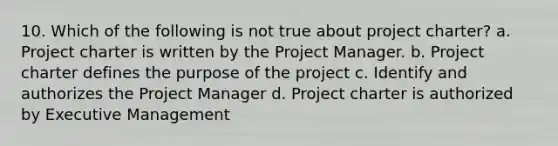 10. Which of the following is not true about project charter? a. Project charter is written by the Project Manager. b. Project charter defines the purpose of the project c. Identify and authorizes the Project Manager d. Project charter is authorized by Executive Management