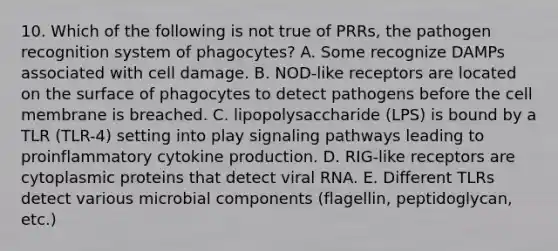 10. Which of the following is not true of PRRs, the pathogen recognition system of phagocytes? A. Some recognize DAMPs associated with cell damage. B. NOD-like receptors are located on the surface of phagocytes to detect pathogens before the cell membrane is breached. C. lipopolysaccharide (LPS) is bound by a TLR (TLR-4) setting into play signaling pathways leading to proinflammatory cytokine production. D. RIG-like receptors are cytoplasmic proteins that detect viral RNA. E. Different TLRs detect various microbial components (flagellin, peptidoglycan, etc.)