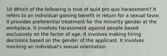 10 Which of the following is true of quid pro quo harassment? It refers to an individual gaining benefit in return for a sexual favor. It provides preferential treatment for the minority gender at the workplace. It involves harassment against people based exclusively on the factor of age. It involves making hiring decisions based on the gender of the applicant. It involves mocking an individual's sexual orientation.