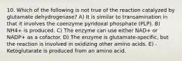 10. Which of the following is not true of the reaction catalyzed by glutamate dehydrogenase? A) It is similar to transamination in that it involves the coenzyme pyridoxal phosphate (PLP). B) NH4+ is produced. C) The enzyme can use either NAD+ or NADP+ as a cofactor. D) The enzyme is glutamate-specific, but the reaction is involved in oxidizing other amino acids. E) -Ketoglutarate is produced from an amino acid.