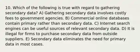 10. Which of the following is true with regard to gathering secondary data? A) Gathering secondary data involves costly fees to government agencies. B) Commercial online databases contain primary rather than secondary data. C) Internet search engines can be useful sources of relevant secondary data. D) It is illegal for firms to purchase secondary data from outside suppliers. E) Secondary data eliminates the need for primary data in most cases.