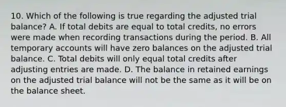 10. Which of the following is true regarding the adjusted trial balance? A. If total debits are equal to total credits, no errors were made when recording transactions during the period. B. All temporary accounts will have zero balances on the adjusted trial balance. C. Total debits will only equal total credits after adjusting entries are made. D. The balance in retained earnings on the adjusted trial balance will not be the same as it will be on the balance sheet.