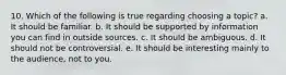 10. Which of the following is true regarding choosing a topic? a. It should be familiar. b. It should be supported by information you can find in outside sources. c. It should be ambiguous. d. It should not be controversial. e. It should be interesting mainly to the audience, not to you.