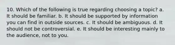 10. Which of the following is true regarding choosing a topic? a. It should be familiar. b. It should be supported by information you can find in outside sources. c. It should be ambiguous. d. It should not be controversial. e. It should be interesting mainly to the audience, not to you.