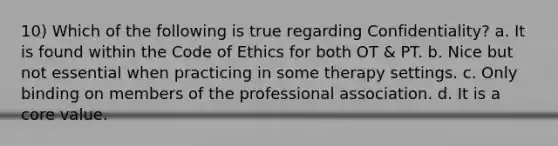 10) Which of the following is true regarding Confidentiality? a. It is found within the Code of Ethics for both OT & PT. b. Nice but not essential when practicing in some therapy settings. c. Only binding on members of the professional association. d. It is a core value.