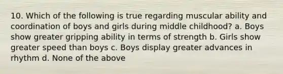 10. Which of the following is true regarding muscular ability and coordination of boys and girls during middle childhood? a. Boys show greater gripping ability in terms of strength b. Girls show greater speed than boys c. Boys display greater advances in rhythm d. None of the above