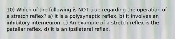 10) Which of the following is NOT true regarding the operation of a stretch reflex? a) It is a polysynaptic reflex. b) It involves an inhibitory interneuron. c) An example of a stretch reflex is the patellar reflex. d) It is an ipsilateral reflex.