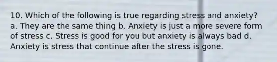 10. Which of the following is true regarding stress and anxiety? a. They are the same thing b. Anxiety is just a more severe form of stress c. Stress is good for you but anxiety is always bad d. Anxiety is stress that continue after the stress is gone.