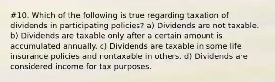 #10. Which of the following is true regarding taxation of dividends in participating policies? a) Dividends are not taxable. b) Dividends are taxable only after a certain amount is accumulated annually. c) Dividends are taxable in some life insurance policies and nontaxable in others. d) Dividends are considered income for tax purposes.