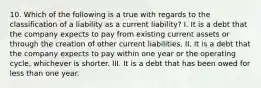 10. Which of the following is a true with regards to the classification of a liability as a current liability? I. It is a debt that the company expects to pay from existing current assets or through the creation of other current liabilities. II. It is a debt that the company expects to pay within one year or the operating cycle, whichever is shorter. III. It is a debt that has been owed for less than one year.