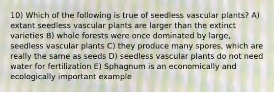 10) Which of the following is true of seedless vascular plants? A) extant seedless vascular plants are larger than the extinct varieties B) whole forests were once dominated by large, seedless vascular plants C) they produce many spores, which are really the same as seeds D) seedless vascular plants do not need water for fertilization E) Sphagnum is an economically and ecologically important example