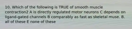 10. Which of the following is TRUE of smooth muscle contraction2 A is directly regulated motor neurons C depends on ligand-gated channels B comparably as fast as skeletal muse. B. all of these E none of these