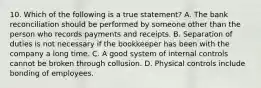 10. Which of the following is a true statement? A. The bank reconciliation should be performed by someone other than the person who records payments and receipts. B. Separation of duties is not necessary if the bookkeeper has been with the company a long time. C. A good system of internal controls cannot be broken through collusion. D. Physical controls include bonding of employees.