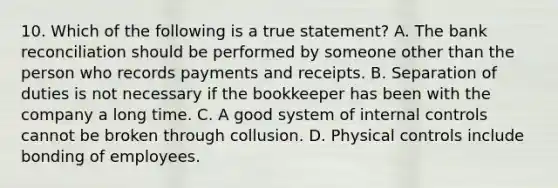 10. Which of the following is a true statement? A. The bank reconciliation should be performed by someone other than the person who records payments and receipts. B. Separation of duties is not necessary if the bookkeeper has been with the company a long time. C. A good system of internal controls cannot be broken through collusion. D. Physical controls include bonding of employees.