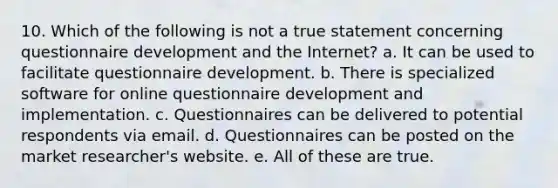 10. Which of the following is not a true statement concerning questionnaire development and the Internet? a. It can be used to facilitate questionnaire development. b. There is specialized software for online questionnaire development and implementation. c. Questionnaires can be delivered to potential respondents via email. d. Questionnaires can be posted on the market researcher's website. e. All of these are true.