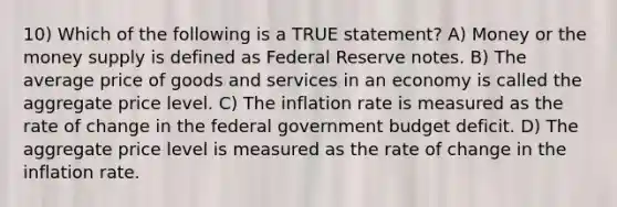 10) Which of the following is a TRUE statement? A) Money or the money supply is defined as Federal Reserve notes. B) The average price of goods and services in an economy is called the aggregate price level. C) The inflation rate is measured as the rate of change in the federal government budget deficit. D) The aggregate price level is measured as the rate of change in the inflation rate.