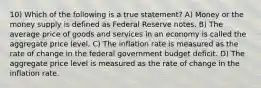 10) Which of the following is a true statement? A) Money or the money supply is defined as Federal Reserve notes. B) The average price of goods and services in an economy is called the aggregate price level. C) The inflation rate is measured as the rate of change in the federal government budget deficit. D) The aggregate price level is measured as the rate of change in the inflation rate.