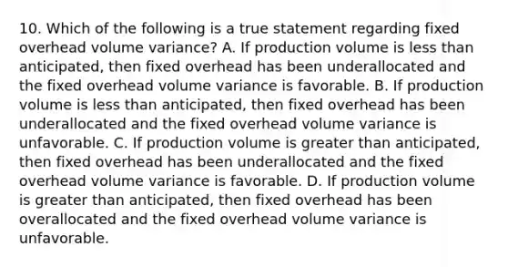 10. Which of the following is a true statement regarding fixed overhead volume variance? A. If production volume is less than anticipated, then fixed overhead has been underallocated and the fixed overhead volume variance is favorable. B. If production volume is less than anticipated, then fixed overhead has been underallocated and the fixed overhead volume variance is unfavorable. C. If production volume is greater than anticipated, then fixed overhead has been underallocated and the fixed overhead volume variance is favorable. D. If production volume is greater than anticipated, then fixed overhead has been overallocated and the fixed overhead volume variance is unfavorable.