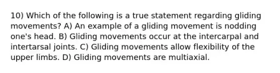 10) Which of the following is a true statement regarding gliding movements? A) An example of a gliding movement is nodding one's head. B) Gliding movements occur at the intercarpal and intertarsal joints. C) Gliding movements allow flexibility of the <a href='https://www.questionai.com/knowledge/kJyXBSF4I2-upper-limb' class='anchor-knowledge'>upper limb</a>s. D) Gliding movements are multiaxial.