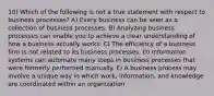 10) Which of the following is not a true statement with respect to business processes? A) Every business can be seen as a collection of business processes. B) Analyzing business processes can enable you to achieve a clear understanding of how a business actually works. C) The efficiency of a business firm is not related to its business processes. D) Information systems can automate many steps in business processes that were formerly performed manually. E) A business process may involve a unique way in which work, information, and knowledge are coordinated within an organization