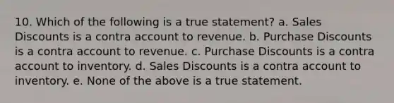 10. Which of the following is a true statement? a. Sales Discounts is a contra account to revenue. b. Purchase Discounts is a contra account to revenue. c. Purchase Discounts is a contra account to inventory. d. Sales Discounts is a contra account to inventory. e. None of the above is a true statement.