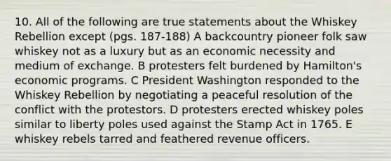 10. All of the following are true statements about the Whiskey Rebellion except (pgs. 187-188) A backcountry pioneer folk saw whiskey not as a luxury but as an economic necessity and medium of exchange. B protesters felt burdened by Hamilton's economic programs. C President Washington responded to the Whiskey Rebellion by negotiating a peaceful resolution of the conflict with the protestors. D protesters erected whiskey poles similar to liberty poles used against the Stamp Act in 1765. E whiskey rebels tarred and feathered revenue officers.