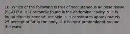 10. Which of the following is true of subcutaneous adipose tissue (SCAT)? a. It is primarily found in the abdominal cavity. b. It is found directly beneath the skin. c. It constitutes approximately 25 percent of fat in the body. d. It is most predominant around the waist.