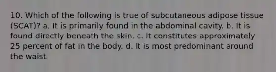 10. Which of the following is true of subcutaneous adipose tissue (SCAT)? a. It is primarily found in the abdominal cavity. b. It is found directly beneath the skin. c. It constitutes approximately 25 percent of fat in the body. d. It is most predominant around the waist.