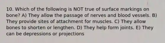 10. Which of the following is NOT true of surface markings on bone? A) They allow the passage of nerves and blood vessels. B) They provide sites of attachment for muscles. C) They allow bones to shorten or lengthen. D) They help form joints. E) They can be depressions or projections