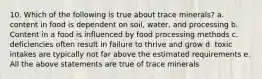 10. Which of the following is true about trace minerals? a. content in food is dependent on soil, water, and processing b. Content in a food is influenced by food processing methods c. deficiencies often result in failure to thrive and grow d. toxic intakes are typically not far above the estimated requirements e. All the above statements are true of trace minerals