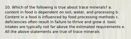 10. Which of the following is true about trace minerals? a. content in food is dependent on soil, water, and processing b. Content in a food is influenced by food processing methods c. deficiencies often result in failure to thrive and grow d. toxic intakes are typically not far above the estimated requirements e. All the above statements are true of trace minerals