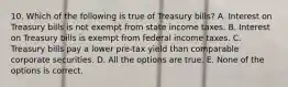 10. Which of the following is true of Treasury bills? A. Interest on Treasury bills is not exempt from state income taxes. B. Interest on Treasury bills is exempt from federal income taxes. C. Treasury bills pay a lower pre-tax yield than comparable corporate securities. D. All the options are true. E. None of the options is correct.