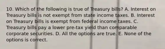 10. Which of the following is true of Treasury bills? A. Interest on Treasury bills is not exempt from state income taxes. B. Interest on Treasury bills is exempt from federal income taxes. C. Treasury bills pay a lower pre-tax yield than comparable corporate securities. D. All the options are true. E. None of the options is correct.