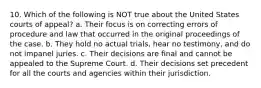 10. Which of the following is NOT true about the United States courts of appeal? a. Their focus is on correcting errors of procedure and law that occurred in the original proceedings of the case. b. They hold no actual trials, hear no testimony, and do not impanel juries. c. Their decisions are final and cannot be appealed to the Supreme Court. d. Their decisions set precedent for all the courts and agencies within their jurisdiction.