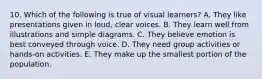 10. Which of the following is true of visual learners? A. They like presentations given in loud, clear voices. B. They learn well from illustrations and simple diagrams. C. They believe emotion is best conveyed through voice. D. They need group activities or hands-on activities. E. They make up the smallest portion of the population.