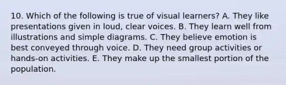 10. Which of the following is true of visual learners? A. They like presentations given in loud, clear voices. B. They learn well from illustrations and simple diagrams. C. They believe emotion is best conveyed through voice. D. They need group activities or hands-on activities. E. They make up the smallest portion of the population.