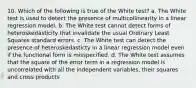 10. Which of the following is true of the White test? a. The White test is used to detect the presence of multicollinearity in a linear regression model. b. The White test cannot detect forms of heteroskedasticity that invalidate the usual Ordinary Least Squares standard errors. c. The White test can detect the presence of heteroskedasticty in a linear regression model even if the functional form is misspecified. d. The White test assumes that the square of the error term in a regression model is uncorrelated with all the independent variables, their squares and cross products