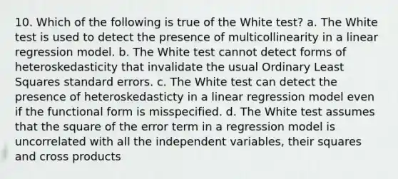 10. Which of the following is true of the White test? a. The White test is used to detect the presence of multicollinearity in a linear regression model. b. The White test cannot detect forms of heteroskedasticity that invalidate the usual Ordinary Least Squares standard errors. c. The White test can detect the presence of heteroskedasticty in a linear regression model even if the functional form is misspecified. d. The White test assumes that the square of the error term in a regression model is uncorrelated with all the independent variables, their squares and <a href='https://www.questionai.com/knowledge/kn1XHboK9e-cross-products' class='anchor-knowledge'>cross products</a>