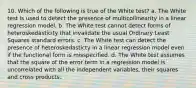 10. Which of the following is true of the White test? a. The White test is used to detect the presence of multicollinearity in a linear regression model. b. The White test cannot detect forms of heteroskedasticity that invalidate the usual Ordinary Least Squares standard errors. c. The White test can detect the presence of heteroskedasticty in a linear regression model even if the functional form is misspecified. d. The White test assumes that the square of the error term in a regression model is uncorrelated with all the independent variables, their squares and cross products.