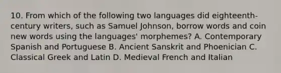 10. From which of the following two languages did eighteenth-century writers, such as Samuel Johnson, borrow words and coin new words using the languages' morphemes? A. Contemporary Spanish and Portuguese B. Ancient Sanskrit and Phoenician C. Classical Greek and Latin D. Medieval French and Italian