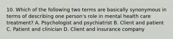 10. Which of the following two terms are basically synonymous in terms of describing one person's role in mental health care treatment? A. Psychologist and psychiatrist B. Client and patient C. Patient and clinician D. Client and insurance company