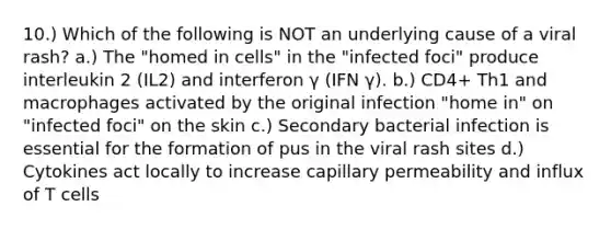 10.) Which of the following is NOT an underlying cause of a viral rash? a.) The "homed in cells" in the "infected foci" produce interleukin 2 (IL2) and interferon γ (IFN γ). b.) CD4+ Th1 and macrophages activated by the original infection "home in" on "infected foci" on the skin c.) Secondary bacterial infection is essential for the formation of pus in the viral rash sites d.) Cytokines act locally to increase capillary permeability and influx of T cells