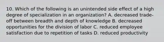 10. Which of the following is an unintended side effect of a high degree of specialization in an organization? A. decreased trade-off between breadth and depth of knowledge B. decreased opportunities for the division of labor C. reduced employee satisfaction due to repetition of tasks D. reduced productivity