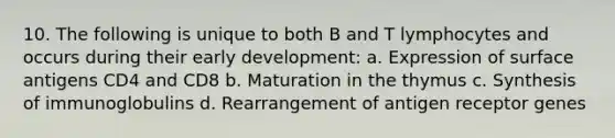 10. The following is unique to both B and T lymphocytes and occurs during their early development: a. Expression of surface antigens CD4 and CD8 b. Maturation in the thymus c. Synthesis of immunoglobulins d. Rearrangement of antigen receptor genes