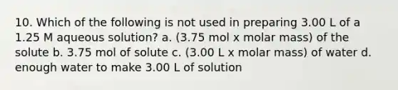 10. Which of the following is not used in preparing 3.00 L of a 1.25 M aqueous solution? a. (3.75 mol x molar mass) of the solute b. 3.75 mol of solute c. (3.00 L x molar mass) of water d. enough water to make 3.00 L of solution