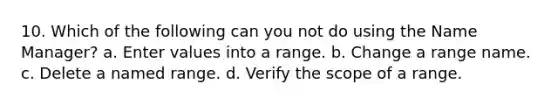 10. Which of the following can you not do using the Name Manager? a. Enter values into a range. b. Change a range name. c. Delete a named range. d. Verify the scope of a range.