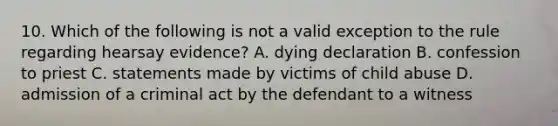 10. Which of the following is not a valid exception to the rule regarding hearsay evidence? A. dying declaration B. confession to priest C. statements made by victims of child abuse D. admission of a criminal act by the defendant to a witness